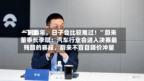 “下面一到两年，日子会比较难过！”蔚来董事长李斌：汽车行业会进入决赛最残酷的赛段，蔚来不盲目降价冲量-第2张图片