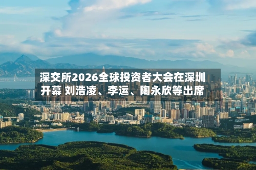 深交所2026全球投资者大会在深圳开幕 刘浩凌、李运、陶永欣等出席-第3张图片