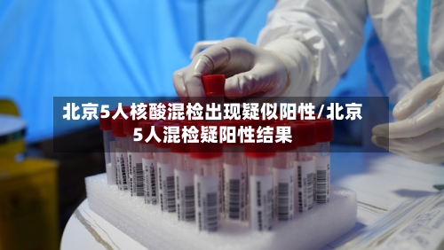 北京5人核酸混检出现疑似阳性/北京5人混检疑阳性结果-第3张图片
