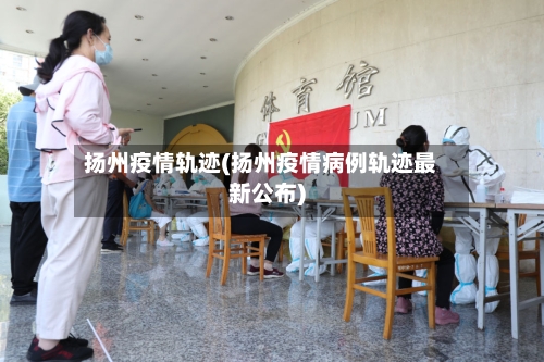 扬州疫情轨迹(扬州疫情病例轨迹最新公布)