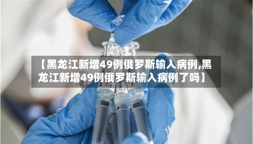 【黑龙江新增49例俄罗斯输入病例,黑龙江新增49例俄罗斯输入病例了吗】