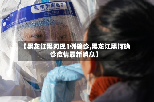 【黑龙江黑河现1例确诊,黑龙江黑河确诊疫情最新消息】-第3张图片