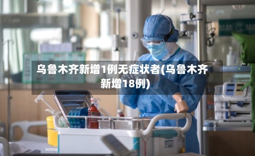 乌鲁木齐新增1例无症状者(乌鲁木齐新增18例)