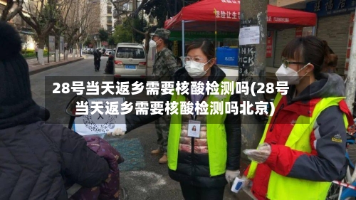 28号当天返乡需要核酸检测吗(28号当天返乡需要核酸检测吗北京)