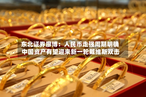 东北证券廖博：人民币走强周期明确 中国资产有望迎来新一轮戴维斯双击-第2张图片