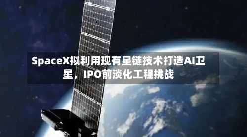 SpaceX拟利用现有星链技术打造AI卫星，IPO前淡化工程挑战
