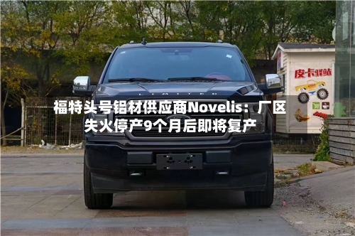 福特头号铝材供应商Novelis：厂区失火停产9个月后即将复产