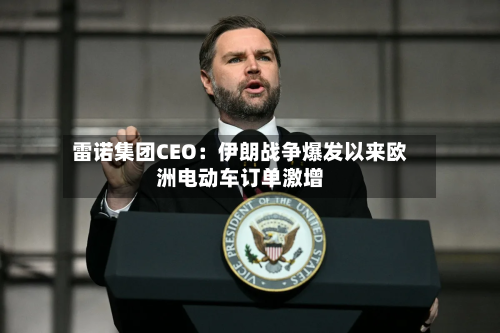 雷诺集团CEO：伊朗战争爆发以来欧洲电动车订单激增