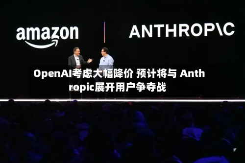 OpenAI考虑大幅降价 预计将与 Anthropic展开用户争夺战