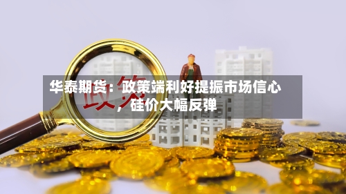 华泰期货：政策端利好提振市场信心，硅价大幅反弹