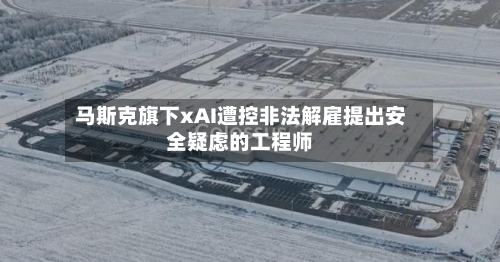 马斯克旗下xAI遭控非法解雇提出安全疑虑的工程师