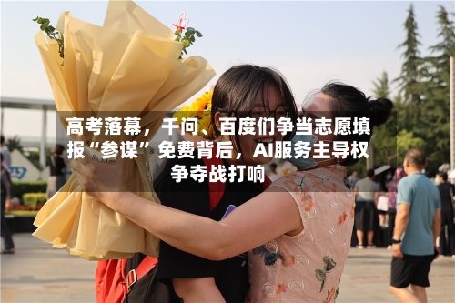 高考落幕，千问	、百度们争当志愿填报“参谋	” 免费背后，AI服务主导权争夺战打响-第2张图片