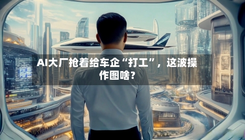 AI大厂抢着给车企“打工”	，这波操作图啥？-第3张图片
