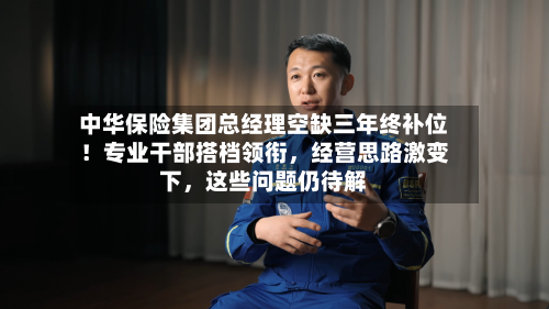 中华保险集团总经理空缺三年终补位！专业干部搭档领衔，经营思路激变下，这些问题仍待解