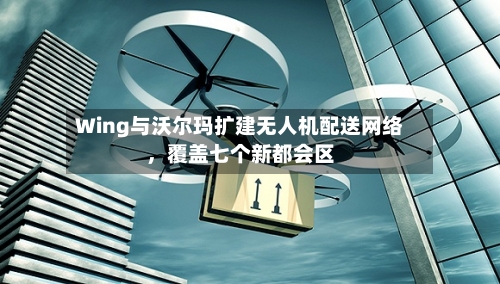 Wing与沃尔玛扩建无人机配送网络	，覆盖七个新都会区-第3张图片
