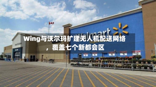 Wing与沃尔玛扩建无人机配送网络，覆盖七个新都会区