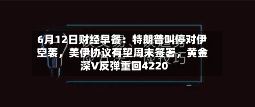6月12日财经早餐:特朗普叫停对伊空袭,美伊协议有望周末签署,黄金深V反弹重回4220