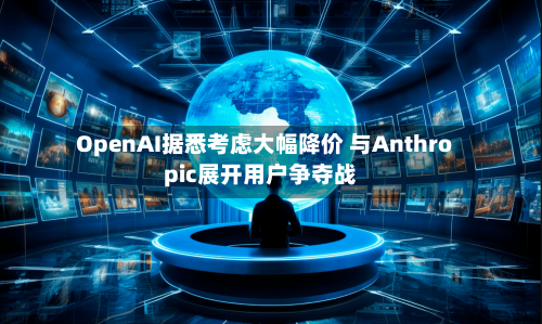 OpenAI据悉考虑大幅降价 与Anthropic展开用户争夺战-第3张图片