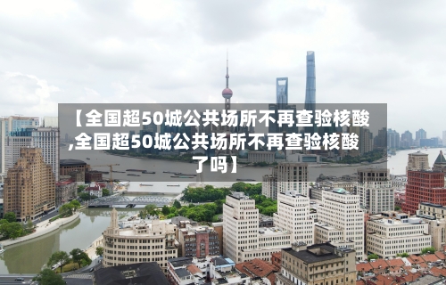 【全国超50城公共场所不再查验核酸,全国超50城公共场所不再查验核酸了吗】
