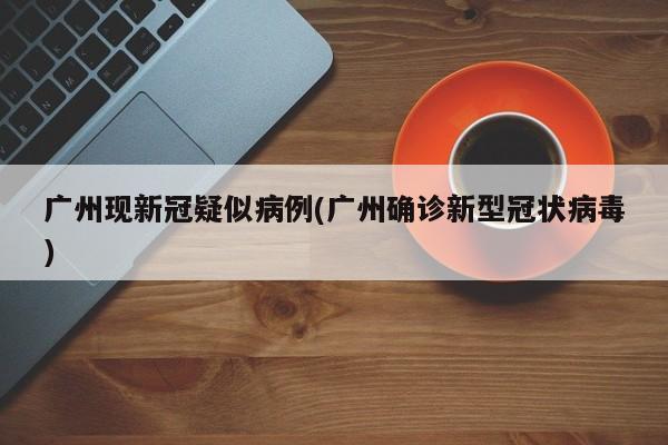 广州现新冠疑似病例(广州确诊新型冠状病毒)