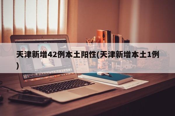 天津新增42例本土阳性(天津新增本土1例)