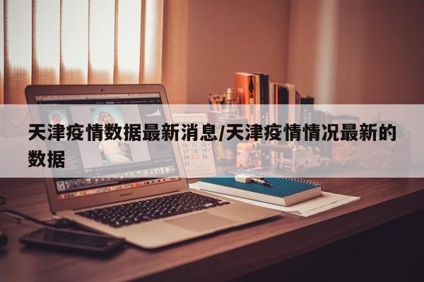 天津疫情数据最新消息/天津疫情情况最新的数据