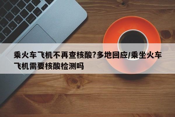 乘火车飞机不再查核酸?多地回应/乘坐火车飞机需要核酸检测吗