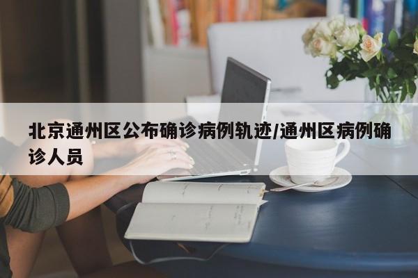 北京通州区公布确诊病例轨迹/通州区病例确诊人员