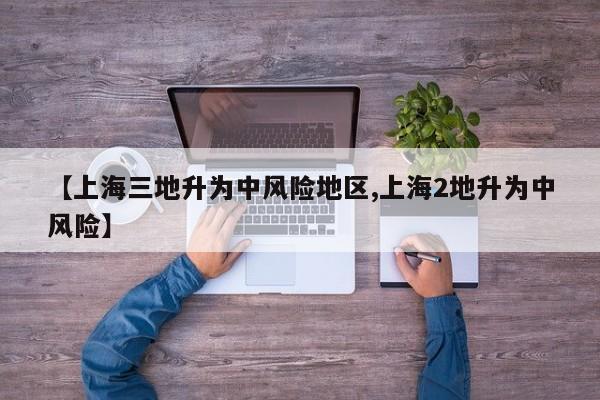 【上海三地升为中风险地区,上海2地升为中风险】