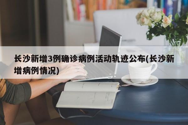 长沙新增3例确诊病例活动轨迹公布(长沙新增病例情况)