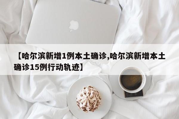 【哈尔滨新增1例本土确诊,哈尔滨新增本土确诊15例行动轨迹】