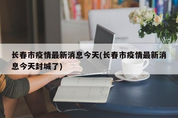 长春市疫情最新消息今天(长春市疫情最新消息今天封城了)