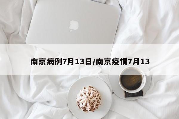 南京病例7月13日/南京疫情7月13