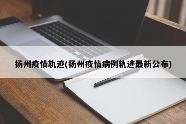 扬州疫情轨迹(扬州疫情病例轨迹最新公布)
