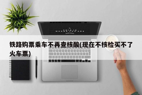 铁路购票乘车不再查核酸(现在不核检买不了火车票)