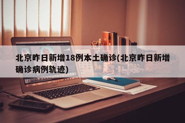北京昨日新增18例本土确诊(北京昨日新增确诊病例轨迹)
