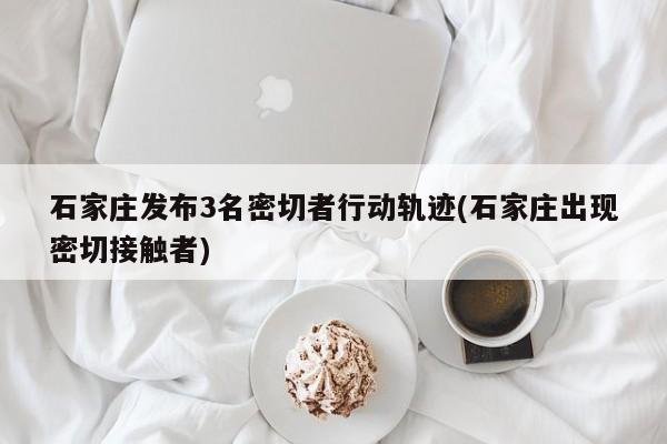 石家庄发布3名密切者行动轨迹(石家庄出现密切接触者)
