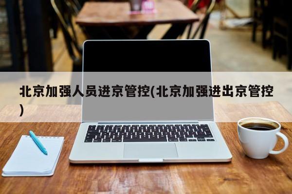 北京加强人员进京管控(北京加强进出京管控)