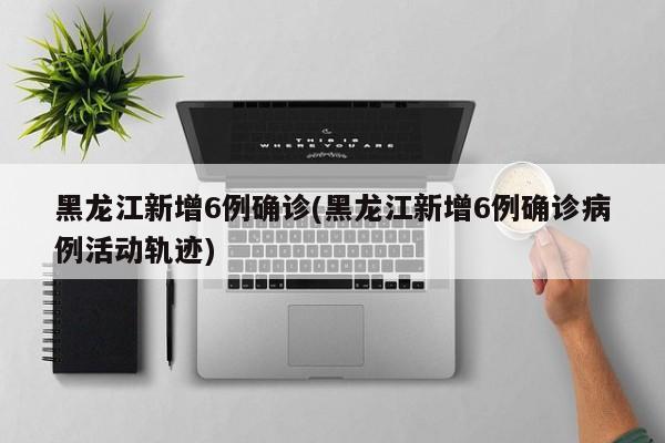 黑龙江新增6例确诊(黑龙江新增6例确诊病例活动轨迹)