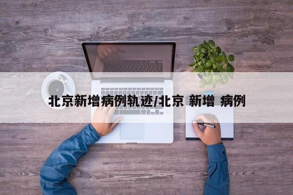 北京新增病例轨迹/北京 新增 病例