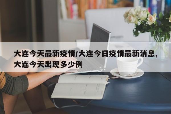 大连今天最新疫情/大连今日疫情最新消息,大连今天出现多少例