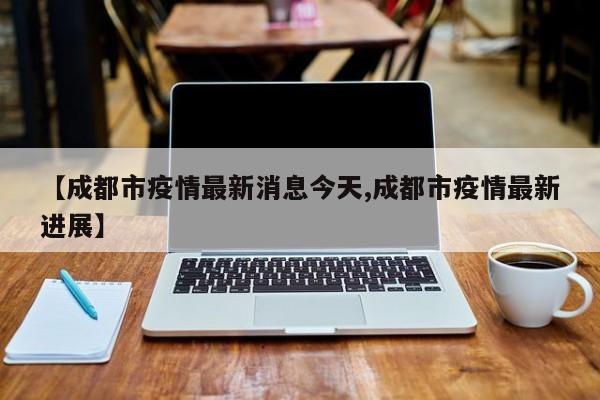 【成都市疫情最新消息今天,成都市疫情最新进展】