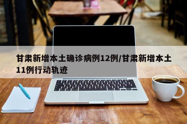 甘肃新增本土确诊病例12例/甘肃新增本土11例行动轨迹