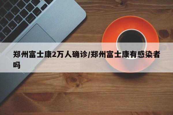 郑州富士康2万人确诊/郑州富士康有感染者吗