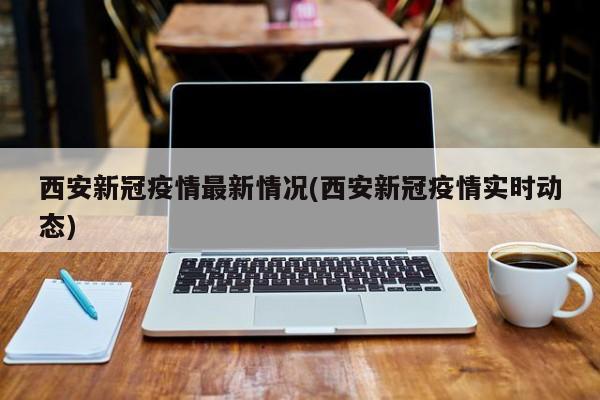 西安新冠疫情最新情况(西安新冠疫情实时动态)