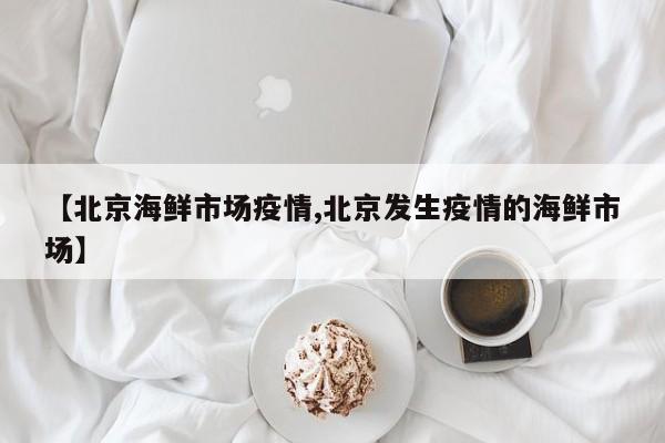 【北京海鲜市场疫情,北京发生疫情的海鲜市场】