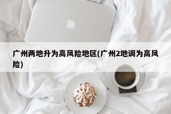 广州两地升为高风险地区(广州2地调为高风险)
