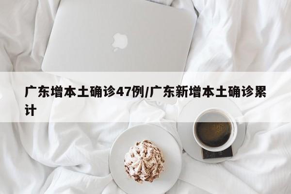 广东增本土确诊47例/广东新增本土确诊累计