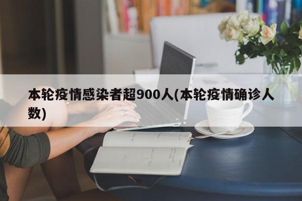 本轮疫情感染者超900人(本轮疫情确诊人数)