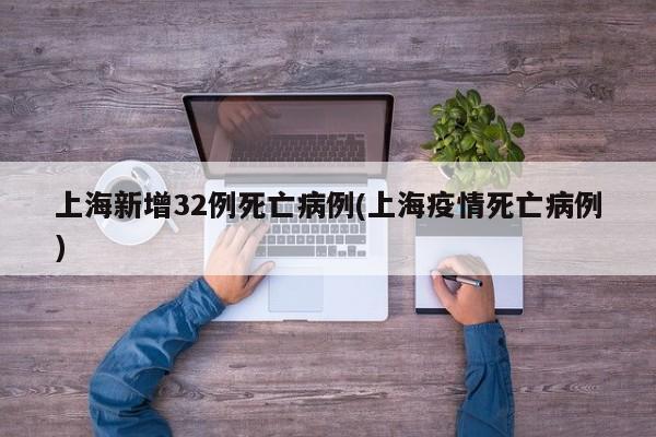 上海新增32例死亡病例(上海疫情死亡病例)